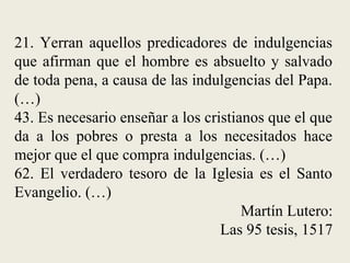 21. Yerran aquellos predicadores de indulgencias
que afirman que el hombre es absuelto y salvado
de toda pena, a causa de las indulgencias del Papa.
(…)
43. Es necesario enseñar a los cristianos que el que
da a los pobres o presta a los necesitados hace
mejor que el que compra indulgencias. (…)
62. El verdadero tesoro de la Iglesia es el Santo
Evangelio. (…)
Martín Lutero:
Las 95 tesis, 1517