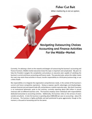 Fisher Cut Bait
When mediocrity is not an option.
Navigating Outsourcing Choices
Accounting and Finance Activities
For the Middle-Market
Currently, I’m advising a client on the rewards and dangers of outsourcing the business’s accounting and
finance functions. Middle-market executives know this topic is important and complicated. My job is to
help the President navigate the complexities and produce an execution plan capable of satisfying the
business’s current and future accounting and finance needs. The execution plan, where the rubber meets
the road, may retain these activities in-house, transfer responsibility to a third-party (outsourcing), or use
a little of both.
My responsibility is to integrate the organization comprehensive needs, in the context of the business’s
current and future competitive aspirations. Doing so exposes specific advantages and disadvantages,
analyzes financial cost and reward trade-offs, and produces a realistic execution plan. My client’s business
is no institutional behemoth; quite to the contrary, currently reporting about $40 million in annual
revenues with six different business units. The business employs seven individuals with responsibilities
dedicated exclusively to accounting activities. Additionally, the business relies on the services of seven
outside consultants. In toto the business is spending about $800,000 per year on accounting – about 2%
of revenues. The business is highly profitable and well positioned to grow aggressively; though at the
moment, is focused on harvesting cash for the owner.
 