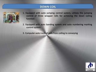 1. Equipped with auto jumping control system, utilizes the jumping
control of three wrapper rolls for achieving the down coiling
function
2. Equipped with auto banding system and auto numbering marking
control system
3. Computer auto track of coils from coiling to conveying
DOWN COIL
 