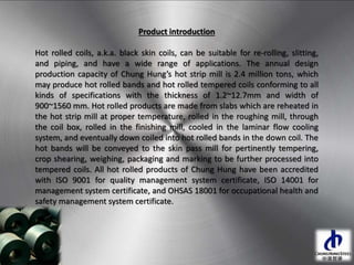 Product introduction
Hot rolled coils, a.k.a. black skin coils, can be suitable for re-rolling, slitting,
and piping, and have a wide range of applications. The annual design
production capacity of Chung Hung’s hot strip mill is 2.4 million tons, which
may produce hot rolled bands and hot rolled tempered coils conforming to all
kinds of specifications with the thickness of 1.2~12.7mm and width of
900~1560 mm. Hot rolled products are made from slabs which are reheated in
the hot strip mill at proper temperature, rolled in the roughing mill, through
the coil box, rolled in the finishing mill, cooled in the laminar flow cooling
system, and eventually down coiled into hot rolled bands in the down coil. The
hot bands will be conveyed to the skin pass mill for pertinently tempering,
crop shearing, weighing, packaging and marking to be further processed into
tempered coils. All hot rolled products of Chung Hung have been accredited
with ISO 9001 for quality management system certificate, ISO 14001 for
management system certificate, and OHSAS 18001 for occupational health and
safety management system certificate.
 