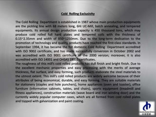 Cold Rolling Exclusivity
The Cold Rolling Department is established in 1987 whose main production equipments
are the pickling line with 68 meters long, 6Hi UC-Mill, batch annealing, and tempered
equipments. Its annual design production capacity is 450 thousand tons, which may
produce cold rolled full hard plates and tempered coils with the thickness of
0.15~2.35mm and width of 850~1250mm. Due to the long-term dedication to the
promotion of technology and quality, products have reached the first-class standards. In
September 1994, it has became the fist domestic Cold Rolling Department accredited
with ISO 9002 certificate, and has made successfully conversion in October 2002 and
was accredited with ISO 9001 certificate of the 2000 version; moreover, it is also
accredited with ISO 14001 and OHSAS 18001 certificates.
The roughness of this mill’s cold rolled products has dull finish and bright finish. Due to
the excellent mechanic properties and easy processing with the merits of average
thickness, flat surface, and easy forming, such products elaborate the steel materials to
the utmost extent. This mill’s cold rolled products are widely welcome because of their
attributes of being economical, durable, and easy forming. They are suitable materials
for stationery (staples and hole punchers), home appliances (oven and toaster), office
furniture (information cabinets, tables, and chairs), sports equipment (treadmill and
fitness appliances), construction materials (wave board and iron winding door) and the
currently widely popular computer cases, which are all formed from cold rolled plates
and topped with galvanization and paint coating.
 