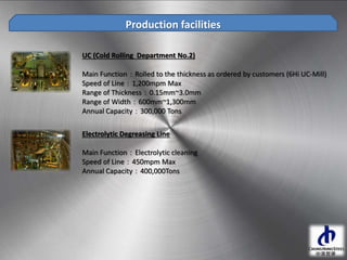 UC (Cold Rolling Department No.2)
Main Function：Rolled to the thickness as ordered by customers (6Hi UC-Mill)
Speed of Line：1,200mpm Max
Range of Thickness：0.15mm~3.0mm
Range of Width：600mm~1,300mm
Annual Capacity：300,000 Tons
Production facilities
Electrolytic Degreasing Line
Main Function：Electrolytic cleaning
Speed of Line：450mpm Max
Annual Capacity：400,000Tons
 