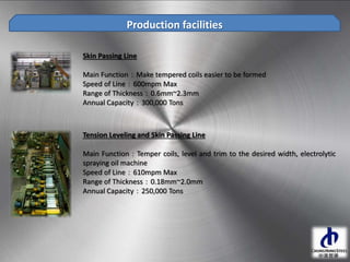 Skin Passing Line
Main Function：Make tempered coils easier to be formed
Speed of Line：600mpm Max
Range of Thickness：0.6mm~2.3mm
Annual Capacity：300,000 Tons
Production facilities
Tension Leveling and Skin Passing Line
Main Function：Temper coils, level and trim to the desired width, electrolytic
spraying oil machine
Speed of Line：610mpm Max
Range of Thickness：0.18mm~2.0mm
Annual Capacity：250,000 Tons
 