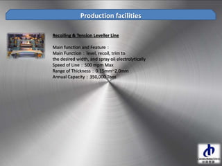Recoiling & Tension Leveller Line
Main function and Feature：
Main Function：level, recoil, trim to
the desired width, and spray oil electrolytically
Speed of Line：500 mpm Max
Range of Thickness：0.15mm~2.0mm
Annual Capacity：350,000 Tons
Production facilities
 