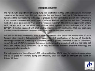 Steel pipe exclusivity
The Pipe & Tube Department of Chung Hung was established in May 1987 and began its fabrication
operation at the same time. This mill owns the first and largest ERW Pipe & Tube Department in
Taiwan and the manufacturing technology to produce the API welded steel pipe of 20’’. Furthermore,
it may provide customers with round pipes of different kinds of specifications and sizes. The welding
method of steel pipes adopts “H.F. electric resistance welding”. This mill is equipped with slitters,
No.2 Line and No.3 Line that respectively produce round pipelines or structural pipes of 4”~8” and
10”~20” . It is also equipped with shot blasting machine and PE coating line that may coat pipes
pursuant to requirements of customers to increase their durability and insulation.
This mill is the first professional Pipe & Tube Department that passes the examination of JIS in
Taiwan’s steel industry. Subsequently, it passes the CNS certification of Bureau of Standards,
Metrology & Inspection of Ministry of Economics Affairs, is granted the license to use API trademarks,
i.e. API-5L and API-5CT, by America Petroleum Institute, and is accredited with the ISO 9001, ISO
14001 and OHSAS 18001 certificates. Up till now, this mill still maintains excellent technology and
environment safety standards.
The main products of this mill are API-5CT casing and tubing, API-5L pipes for pipeline transportation,
and ASTM pipes for ordinary piping and structure, with the length of 6M~13M and width of
2.8mm~16.0mm.
 