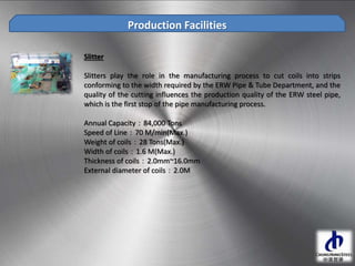 Production Facilities
Slitter
Slitters play the role in the manufacturing process to cut coils into strips
conforming to the width required by the ERW Pipe & Tube Department, and the
quality of the cutting influences the production quality of the ERW steel pipe,
which is the first stop of the pipe manufacturing process.
Annual Capacity：84,000 Tons
Speed of Line：70 M/min(Max.)
Weight of coils：28 Tons(Max.)
Width of coils：1.6 M(Max.)
Thickness of coils：2.0mm~16.0mm
External diameter of coils：2.0M
 
