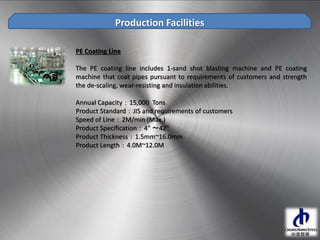Production Facilities
PE Coating Line
The PE coating line includes 1-sand shot blasting machine and PE coating
machine that coat pipes pursuant to requirements of customers and strength
the de-scaling, wear-resisting and insulation abilities.
Annual Capacity：15,000 Tons
Product Standard：JIS and requirements of customers
Speed of Line：2M/min (Max.)
Product Specification：4" ～42"
Product Thickness：1.5mm~16.0mm
Product Length：4.0M~12.0M
 