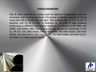Product introduction
Pipe & Tube products are widely used for pipeline transportation, general
structures, and machine structures. The annual production capacity of Chung
Hung pipe mill is 70,000 tons per year. The available size is 3 1/2" to 20" in
diameter and 1.2 to 12.7mm in thickness for all kinds of pipe products
conforming to different international standards. In addition to ISO 9001, ISO
14001, and OHSAS 1800, Chung Hung has also gained the certificates of API
5L, API 5CT, CNS 2056 G3030, CNS 4178 G3098, CNS 4435 G3102, CNS 4437
G3103, CNS 4626 G3111, CNS 7141 G3134, CNS 2606 G4060, CNS 6445 G3127,
JIS G3444, JIS G3466 and JIS G3452.
 