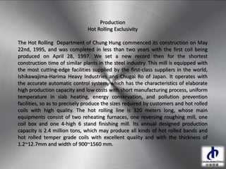 Production
Hot Rolling Exclusivity
The Hot Rolling Department of Chung Hung commenced its construction on May
22nd, 1995, and was completed in less than two years with the first coil being
produced on April 28, 1997. We set a new record then for the shortest
construction time of similar plants in the steel industry. This mill is equipped with
the most cutting-edge facilities supplied by the first-class suppliers in the world,
Ishikawajima-Harima Heavy Industries and Chugai Ro of Japan. It operates with
the accurate automatic control system, which has the characteristics of elaborate
high production capacity and low costs with short manufacturing process, uniform
temperature in slab heating, energy conservation, and pollution prevention
facilities, so as to precisely produce the sizes required by customers and hot rolled
coils with high quality. The hot rolling line is 320 meters long, whose main
equipments consist of two reheating furnaces, one reversing roughing mill, one
coil box and one 4-high 6 stand finishing mill. Its annual designed production
capacity is 2.4 million tons, which may produce all kinds of hot rolled bands and
hot rolled temper grade coils with excellent quality and with the thickness of
1.2~12.7mm and width of 900~1560 mm.
 