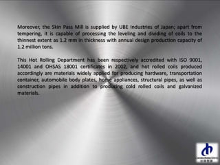 Moreover, the Skin Pass Mill is supplied by UBE Industries of Japan; apart from
tempering, it is capable of processing the leveling and dividing of coils to the
thinnest extent as 1.2 mm in thickness with annual design production capacity of
1.2 million tons.
This Hot Rolling Department has been respectively accredited with ISO 9001,
14001 and OHSAS 18001 certificates in 2002, and hot rolled coils produced
accordingly are materials widely applied for producing hardware, transportation
container, automobile body plates, home appliances, structural pipes, as well as
construction pipes in addition to producing cold rolled coils and galvanized
materials.
 