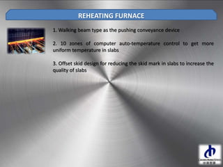 1. Walking beam type as the pushing conveyance device
2. 10 zones of computer auto-temperature control to get more
uniform temperature in slabs
3. Offset skid design for reducing the skid mark in slabs to increase the
quality of slabs
REHEATING FURNACE
 
