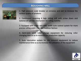 1. High pressure scale breaker at entrance and exit to increase the
surface quality of products
2. Continuous reversing 4 high rolling mill with screw down and
balance oil cylinder mechanism for rolling stability
3. Equipped with edger and AWC width auto control system for more
precise rolling width than the tradition fashion
4. Semi-auto work roller change equipment for reducing roller
changing time so as to increase the production capacity
5. Auto lubrication system for the transmit equipment to reduce
maintenance time so as to increase the utilization of the equipment
ROUGHING MILL
 