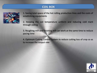 1. Saving total space of the hot rolling production lines and the costs of
establishing equipments
2. Keeping the coil temperature uniform and reducing cold mark
through coiling
3. Roughing mill and finishing mill can work at the same time to reduce
pacing time
4. Optimum Cutting Control System to reduce cutting loss of crop so as
to increase the output rate
COIL BOX
 