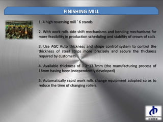 1. 4 high reversing mill ´ 6 stands
2. With work rolls side shift mechanisms and bending mechanisms for
more feasibility in production scheduling and stability of crown of coils
3. Use AGC Auto thickness and shape control system to control the
thickness of steel strips more precisely and secure the thickness
required by customers
4. Available thickness of 1.2~12.7mm (the manufacturing process of
18mm having been independently developed)
5. Automatically rapid work rolls change equipment adopted so as to
reduce the time of changing rollers
FINISHING MILL
 