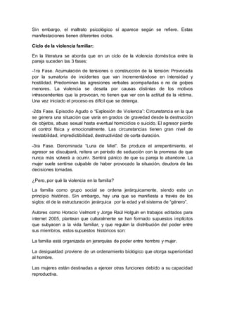 Sin embargo, el maltrato psicológico sí aparece según se refiere. Estas
manifestaciones tienen diferentes ciclos.
Ciclo de la violencia familiar:
En la literatura se aborda que en un ciclo de la violencia doméstica entre la
pareja suceden las 3 fases:
-1ra Fase. Acumulación de tensiones o construcción de la tensión: Provocada
por la sumatoria de incidentes que van incrementándose en intensidad y
hostilidad. Predominan las agresiones verbales acompañadas o no de golpes
menores. La violencia se desata por causas distintas de los motivos
intrascendentes que la provocan, no tienen que ver con la actitud de la víctima.
Una vez iniciado el proceso es difícil que se detenga.
-2da Fase. Episodio Agudo o “Explosión de Violencia”: Circunstancia en la que
se genera una situación que varía en grados de gravedad desde la destrucción
de objetos, abuso sexual hasta eventual homicidios o suicido. El agresor pierde
el control física y emocionalmente. Las circunstancias tienen gran nivel de
inestabilidad, impredictibilidad, destructividad de corta duración.
-3ra Fase. Denominada “Luna de Miel”. Se produce el arrepentimiento, el
agresor se disculpará, reitera un período de seducción con la promesa de que
nunca más volverá a ocurrir. Sentirá pánico de que su pareja lo abandone. La
mujer suele sentirse culpable de haber provocado la situación, deudora de las
decisiones tomadas.
¿Pero, por qué la violencia en la familia?
La familia como grupo social se ordena jerárquicamente, siendo este un
principio histórico. Sin embargo, hay una que se manifiesta a través de los
siglos: el de la estructuración jerárquica por la edad y el sistema de “género”.
Autores como Horacio Velmont y Jorge Raúl Holguín en trabajos editados para
internet 2005, plantean que culturalmente se han formado supuestos implícitos
que subyacen a la vida familiar, y que regulan la distribución del poder entre
sus miembros, estos supuestos históricos son:
La familia está organizada en jerarquías de poder entre hombre y mujer.
La desigualdad proviene de un ordenamiento biológico que otorga superioridad
al hombre.
Las mujeres están destinadas a ejercer otras funciones debido a su capacidad
reproductiva.
 