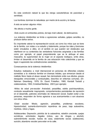 Es esta condición natural la que les otorga características de pasividad y
servilidad.
Los hombres dominan la naturaleza por medio de la acción y la fuerza.
A esto se suman algunos mitos:
-No afecta a mucha gente.
-Solo ocurre en ambientes pobres, de bajo nivel cultural, de delincuencia.
-La violencia intrafamiliar se limita a agresiones verbales, golpes sencillos, no
produce daños serios.
Es importante valorar la representación social, así como los mitos que se tiene
de la familia, con vistas a su estudio y tratamiento, porque los roles y funciones
están vinculados a ellos, en el sentido en que pueden ser obstáculos que
interfieran en su contenidos las verdaderas funciones asignadas a las familias
como por ejemplo, el papel preponderante que se le atribuye al sexo
masculino, la superioridad de la mujer en el aspecto biológico, entre otras,
limitan el desarrollo en la familia de una educación más colectivista y que se
logre ir superando las contradicciones existentes.
Consecuencias de la violencia intrafamiliar.
Estudios realizados a nivel internacional en personas de diferentes edades
sometidas a la violencia familiar en diversas índoles, que enmarcan desde el
maltrato físico hasta el abuso sexual, han demostrado entre sus efectos, graves
desajustes emocionales y conductuales, descritos en síntomas comunes. (Dr.
Nahman Greenberg, 1979; Dr. David Finkelhor, 1980; Kendall Tackett y
colaboradores, 1993; Cristóbal Martínez, 2001) por ejemplo:
-Niños de edad pre-escolar: Ansiedad, pesadillas, estrés post-traumáticos,
conducta sexualmente inapropiada, comportamientos persistentes de represión
en el desarrollo, patrones anormales de interacción social. Suelen evitar a las
personas, responden de forma agresiva a sus acercamientos o son abusivos
con otros niños.
-Edad escolar: Miedo, agresión, pesadillas, problemas escolares,
hiperactividad, aumento-disminución repentinos de peso, baja autoestima,
mentiras, robos y fugas.
Adolescentes: Depresión, pérdida de la autoestima, rebelión creciente, quejas
somáticas, actividades ilegales (robos, uso de drogas y alcohol),
subrendimiento escolar, huidas de casa, aislamiento social, autolesiones,
suicidio, abandono escolar para estar en la calle.
 