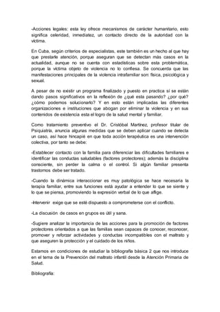 -Acciones legales: esta ley ofrece mecanismos de carácter humanitario, esto
significa celeridad, inmediatez, un contacto directo de la autoridad con la
víctima.
En Cuba, según criterios de especialistas, este también es un hecho al que hay
que prestarle atención, porque aseguran que se detectan más casos en la
actualidad, aunque no se cuenta con estadísticas sobre esta problemática,
porque la víctima objeto de violencia no lo confiesa. Se concuerda que las
manifestaciones principales de la violencia intrafamiliar son: física, psicológica y
sexual.
A pesar de no existir un programa finalizado y puesto en practica sí se están
dando pasos significativos en la reflexión de ¿qué esta pasando? ¿por qué?
¿cómo podemos solucionarlo? Y en esto están implicadas las diferentes
organizaciones e instituciones que abogan por eliminar la violencia y en sus
contenidos de existencia esta el logro de la salud mental y familiar.
Como tratamiento preventivo el Dr. Cristóbal Martínez, profesor titular de
Psiquiatría, anuncia algunas medidas que se deben aplicar cuando se detecta
un caso, así hace hincapié en que toda acción terapéutica es una intervención
colectiva, por tanto se debe:
-Establecer contacto con la familia para diferenciar las dificultades familiares e
identificar las conductas saludables (factores protectores); además la disciplina
consciente, sin perder la calma o el control. Si algún familiar presenta
trastornos debe ser tratado.
-Cuando la dinámica interaccionar es muy patológica se hace necesaria la
terapia familiar, entre sus funciones está ayudar a entender lo que se siente y
lo que se piensa, promoviendo la expresión verbal de lo que aflige.
-Intervenir exige que se esté dispuesto a comprometerse con el conflicto.
-La discusión de casos en grupos es útil y sana.
-Sugiere analizar la importancia de las acciones para la promoción de factores
protectores orientados a que las familias sean capaces de conocer, reconocer,
promover y reforzar actividades y conductas incompatibles con el maltrato y
que aseguren la protección y el cuidado de los niños.
Estamos en condiciones de estudiar la bibliografía básica 2 que nos introduce
en el tema de la Prevención del maltrato infantil desde la Atención Primaria de
Salud.
Bibliografía:
 