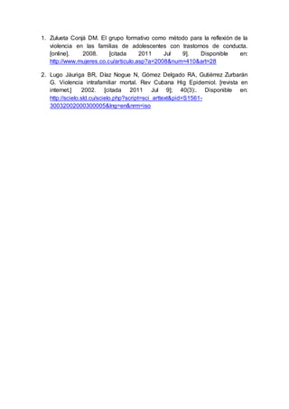 1. Zulueta Conjá DM. El grupo formativo como método para la reflexión de la
violencia en las familias de adolescentes con trastornos de conducta.
[online]. 2008. [citada 2011 Jul 9]. Disponible en:
http://www.mujeres.co.cu/articulo.asp?a=2008&num=410&art=28
2. Lugo Jáuriga BR, Díaz Nogue N, Gómez Delgado RA, Gutiérrez Zurbarán
G. Violencia intrafamiliar mortal. Rev Cubana Hig Epidemiol. [revista en
internet.] 2002. [citada 2011 Jul 9]; 40(3):. Disponible en:
http://scielo.sld.cu/scielo.php?script=sci_arttext&pid=S1561-
30032002000300005&lng=en&nrm=iso
 