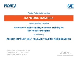 Probitas Authentication certifies
RAYMOND RAMIREZ
Has successfully completed
Aerospace Supplier Quality: Common Training for
Self-Release Delegates
As required by
AS13001 SUPPLIER SELF RELEASE TRAINING REQUIREMENTS
CERTIFICATION DATE: OCTOBER 27, 2016
EXPIRATION DATE: OCTOBER 27, 2019
CERTIFICATION NUMBER: 14413 - 21
 