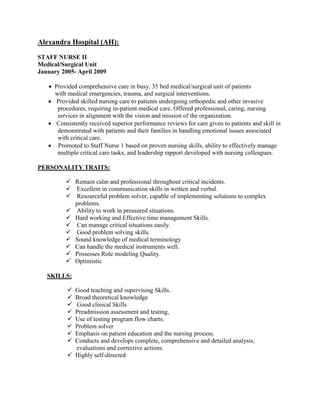 Alexandra Hospital (AH):
STAFF NURSE II
Medical/Surgical Unit
January 2005- April 2009
 Provided comprehensive care in busy, 35 bed medical/surgical unit of patients
with medical emergencies, trauma, and surgical interventions.
 Provided skilled nursing care to patients undergoing orthopedic and other invasive
procedures, requiring in-patient medical care. Offered professional, caring, nursing
services in alignment with the vision and mission of the organization.
 Consistently received superior performance reviews for care given to patients and skill in
demonstrated with patients and their families in handling emotional issues associated
with critical care.
 Promoted to Staff Nurse 1 based on proven nursing skills, ability to effectively manage
multiple critical care tasks, and leadership rapport developed with nursing colleagues.
PERSONALITY TRAITS:
 Remain calm and professional throughout critical incidents.
 Excellent in communication skills in written and verbal.
 Resourceful problem solver, capable of implementing solutions to complex
problems.
 Ability to work in pressured situations.
 Hard working and Effective time management Skills.
 Can manage critical situations easily.
 Good problem solving skills.
 Sound knowledge of medical terminology
 Can handle the medical instruments well.
 Possesses Role modeling Quality.
 Optimistic
SKILLS:
 Good teaching and supervising Skills.
 Broad theoretical knowledge
 Good clinical Skills
 Preadmission assessment and testing,
 Use of testing program flow charts.
 Problem solver
 Emphasis on patient education and the nursing process.
 Conducts and develops complete, comprehensive and detailed analysis,
evaluations and corrective actions.
 Highly self-directed
 