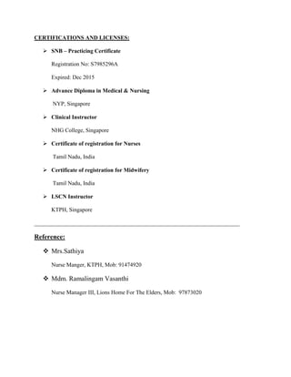 CERTIFICATIONS AND LICENSES:
 SNB – Practicing Certificate
Registration No: S7985296A
Expired: Dec 2015
 Advance Diploma in Medical & Nursing
NYP, Singapore
 Clinical Instructor
NHG College, Singapore
 Certificate of registration for Nurses
Tamil Nadu, India
 Certificate of registration for Midwifery
Tamil Nadu, India
 LSCN Instructor
KTPH, Singapore
________________________________________________________________________
Reference:
 Mrs.Sathiya
Nurse Manger, KTPH, Mob: 91474920
 Mdm. Ramalingam Vasanthi
Nurse Manager III, Lions Home For The Elders, Mob: 97873020
 