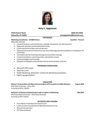 Amy E. Appelman
7018 Airport Road (606) 301-9264
Maysville, KY 41056 amyappelman@hotmail.com
EXPERIENCE
Marketing Coordinator – STOBER Drives July 2012 – Present
Maysville,Kentucky
 Createdliterature,suchasbrochures, catalogs,andposters,forsalespurposes
 Organized,planned,andattendedtrade shows
 Coordinatedwithvendorsandoutside sales
 Workedextensivelywith SalesForce.comand marketingautomationplatforms,includingAct-On
and Pardot
 Facilitatedinternal marketingmeetingsandconsultantmeetings
 Creatednewsletters,marketingemails,andwebsite content
 Proposedbudgetsandmeetings
 Designed,developed,andpresentedinternal communicationmaterials
PROGRAMS KNOWLEDGE
 Microsoft Office Suite
 SalesForce.com
 Pardot Marketing Automation and Act-On Marketing Automation
 Digital signage platform
EDUCATION
Master’s of Journalism and Mass Communication with an option in Public Relations August 2014
KentState University—Kent,Ohio
Cumulative GPA:3.93/4.0
Bachelor’s of Business Administration with an option in Marketing May 2012
Morehead StateUniversity—Morehead,Kentucky
Cumulative GPA:4.0/4.0
ACTIVITIES AND AWARDS
 Praise Bandat TollesboroChristianChurch
 CommunicationCoordinatorforMethodistStudentCenter
 Missiontripvolunteer
 OST AdvisoryBoard
 