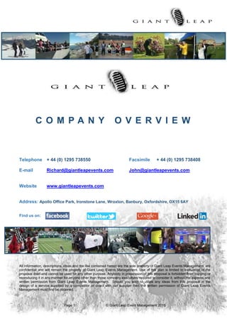 Page 1 © Giant Leap Event Management 2015
C O M P A N Y O V E R V I E W
Telephone + 44 (0) 1295 738550 Facsimile + 44 (0) 1295 738408
E-mail Richard@giantleapevents.com John@giantleapevents.com
Website www.giantleapevents.com
Address: Apollo Office Park, Ironstone Lane, Wroxton, Banbury, Oxfordshire, OX15 6AY
Find us on:
All information, descriptions, ideas and the like contained herein are the sole property of Giant Leap Events Management, are
confidential and will remain the property of Giant Leap Events Management. Use of this plan is limited to evaluation of the
proposal itself and cannot be used for any other purpose. Anybody in possession of this proposal is forbidden from copying or
reproducing it in any manner for anyone other than those company executives required to consider it, without the express and
written permission from Giant Leap Events Management. Should you wish to utilize any ideas from this proposal in the
design of a service supplied by a competitor or direct with our supplier then the written permission of Giant Leap Events
Management must first be obtained.
 