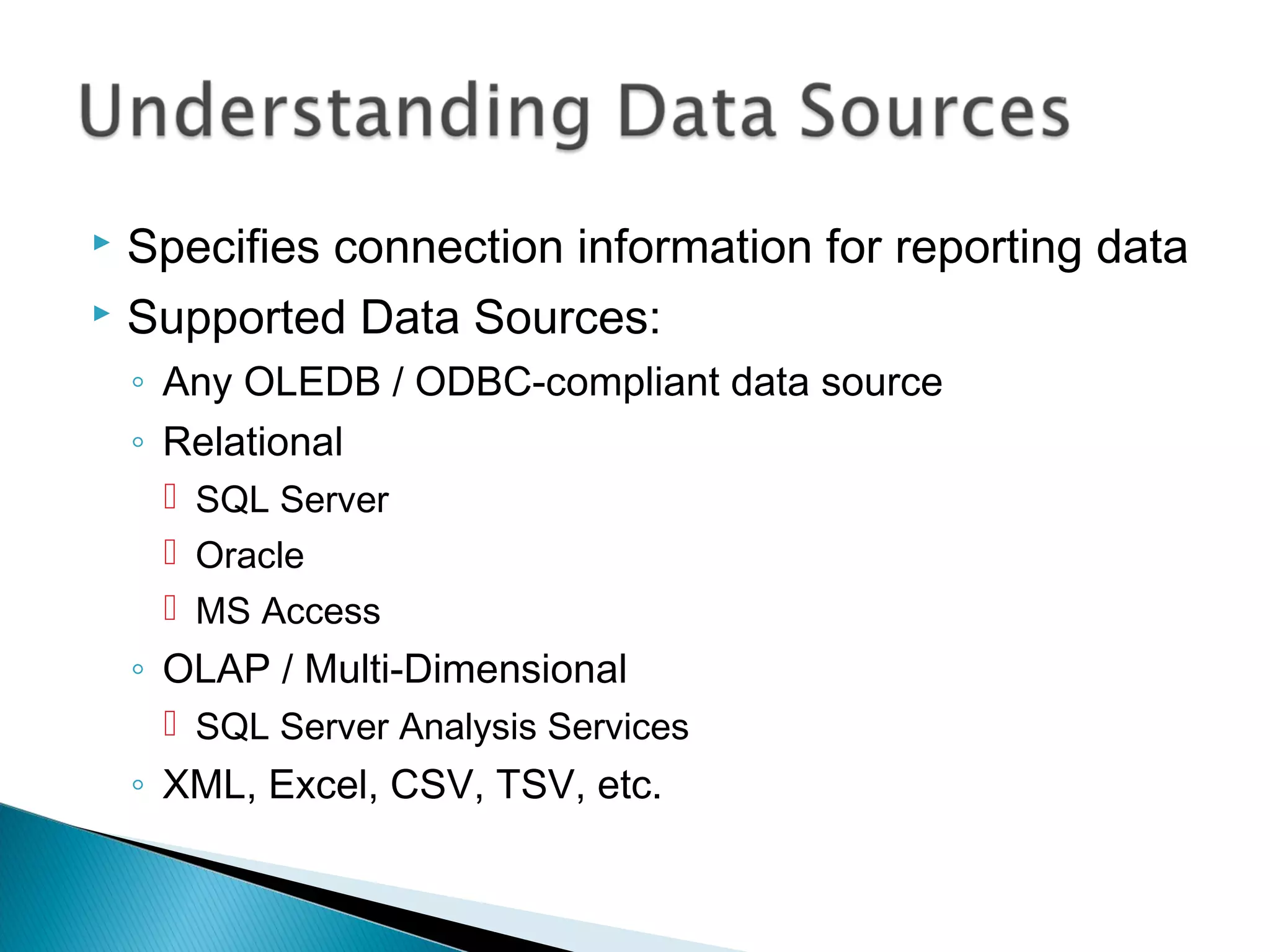  Specifies connection information for reporting data
 Supported Data Sources:
◦ Any OLEDB / ODBC-compliant data source
◦ Relational
 SQL Server
 Oracle
 MS Access
◦ OLAP / Multi-Dimensional
 SQL Server Analysis Services
◦ XML, Excel, CSV, TSV, etc.
 