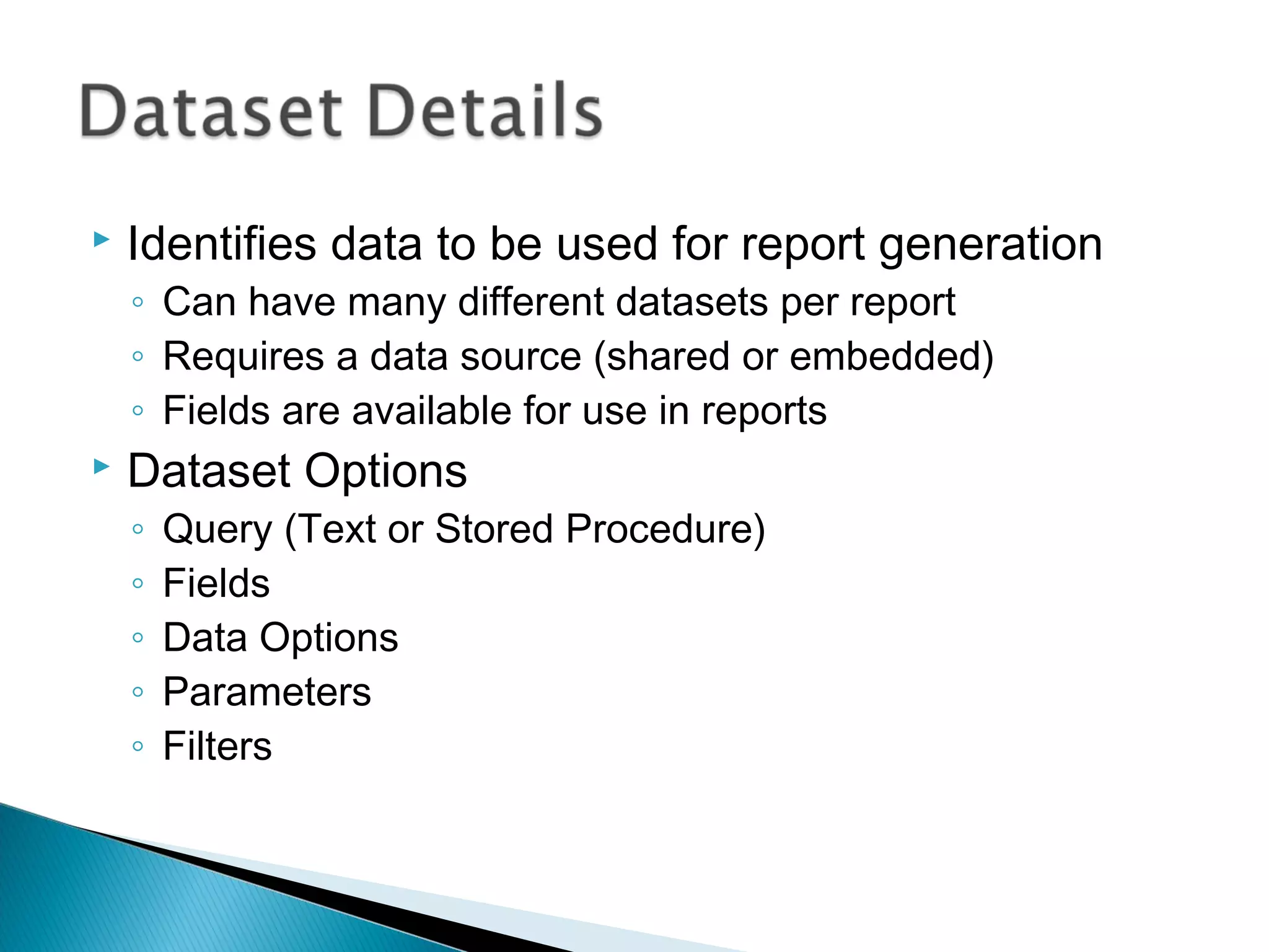  Identifies data to be used for report generation
◦ Can have many different datasets per report
◦ Requires a data source (shared or embedded)
◦ Fields are available for use in reports
 Dataset Options
◦ Query (Text or Stored Procedure)
◦ Fields
◦ Data Options
◦ Parameters
◦ Filters
 