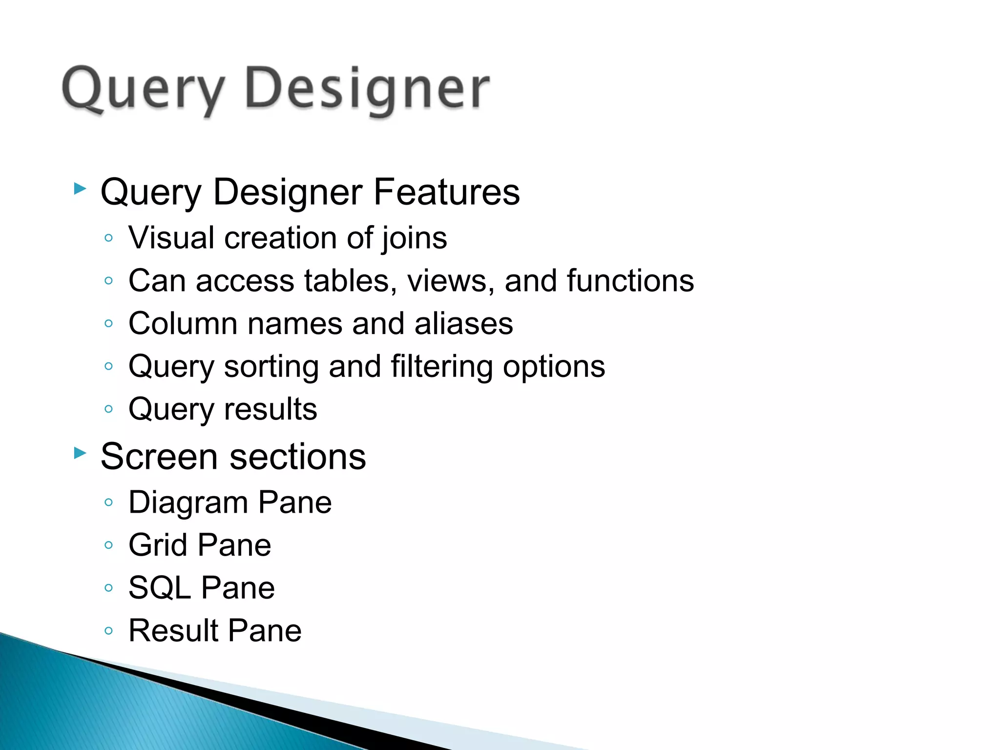  Query Designer Features
◦ Visual creation of joins
◦ Can access tables, views, and functions
◦ Column names and aliases
◦ Query sorting and filtering options
◦ Query results
 Screen sections
◦ Diagram Pane
◦ Grid Pane
◦ SQL Pane
◦ Result Pane
 
