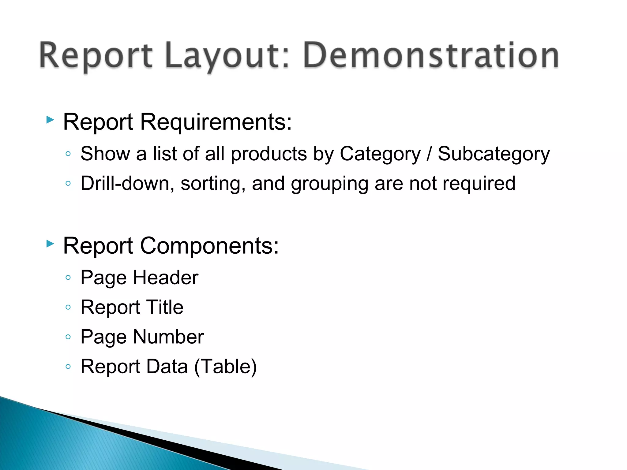  Report Requirements:
◦ Show a list of all products by Category / Subcategory
◦ Drill-down, sorting, and grouping are not required
 Report Components:
◦ Page Header
◦ Report Title
◦ Page Number
◦ Report Data (Table)
 