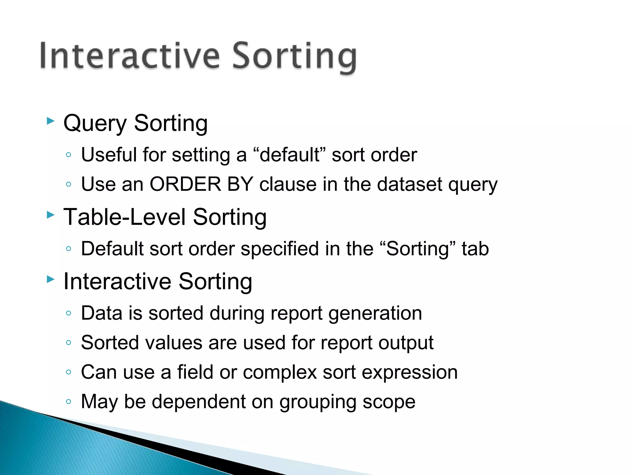  Query Sorting
◦ Useful for setting a “default” sort order
◦ Use an ORDER BY clause in the dataset query
 Table-Level Sorting
◦ Default sort order specified in the “Sorting” tab
 Interactive Sorting
◦ Data is sorted during report generation
◦ Sorted values are used for report output
◦ Can use a field or complex sort expression
◦ May be dependent on grouping scope
 
