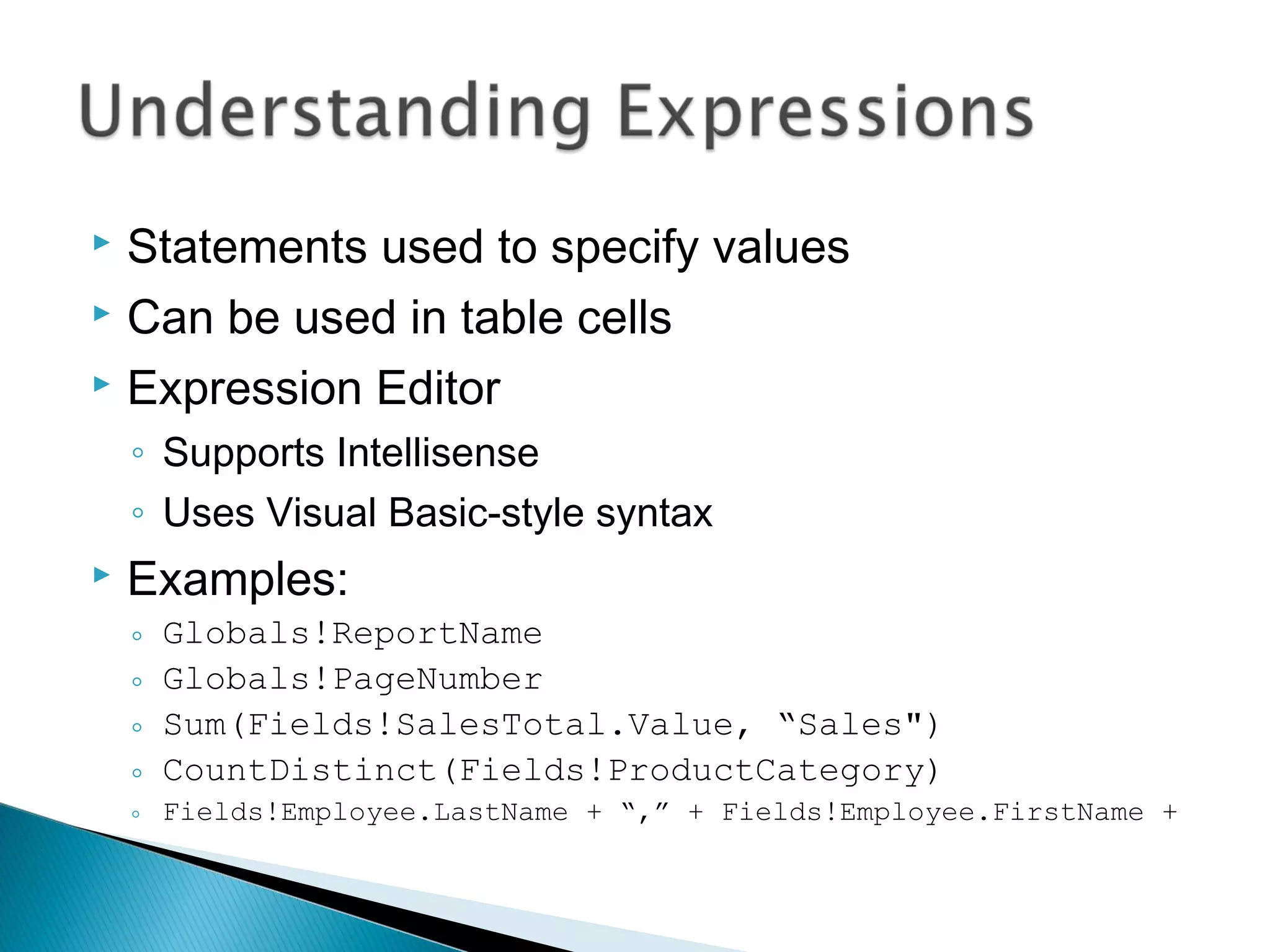  Statements used to specify values
 Can be used in table cells
 Expression Editor
◦ Supports Intellisense
◦ Uses Visual Basic-style syntax
 Examples:
◦ Globals!ReportName
◦ Globals!PageNumber
◦ Sum(Fields!SalesTotal.Value, “Sales")
◦ CountDistinct(Fields!ProductCategory)
◦ Fields!Employee.LastName + “,” + Fields!Employee.FirstName +
 