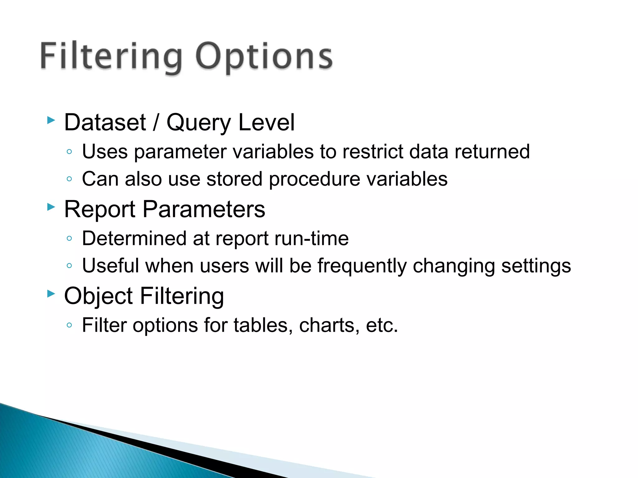 Dataset / Query Level
◦ Uses parameter variables to restrict data returned
◦ Can also use stored procedure variables
 Report Parameters
◦ Determined at report run-time
◦ Useful when users will be frequently changing settings
 Object Filtering
◦ Filter options for tables, charts, etc.
 