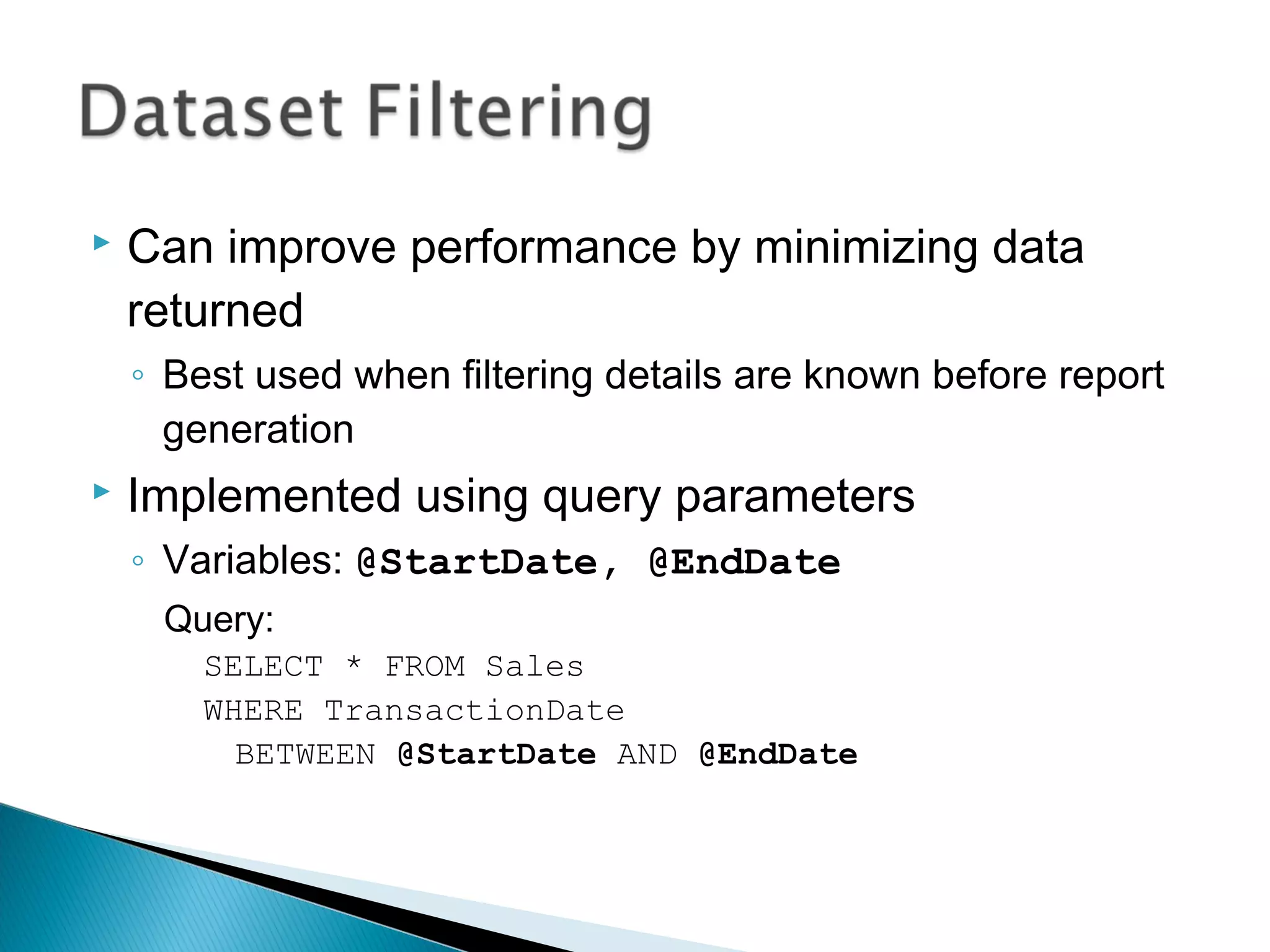  Can improve performance by minimizing data
returned
◦ Best used when filtering details are known before report
generation
 Implemented using query parameters
◦ Variables: @StartDate, @EndDate
Query:
SELECT * FROM Sales
WHERE TransactionDate
BETWEEN @StartDate AND @EndDate
 