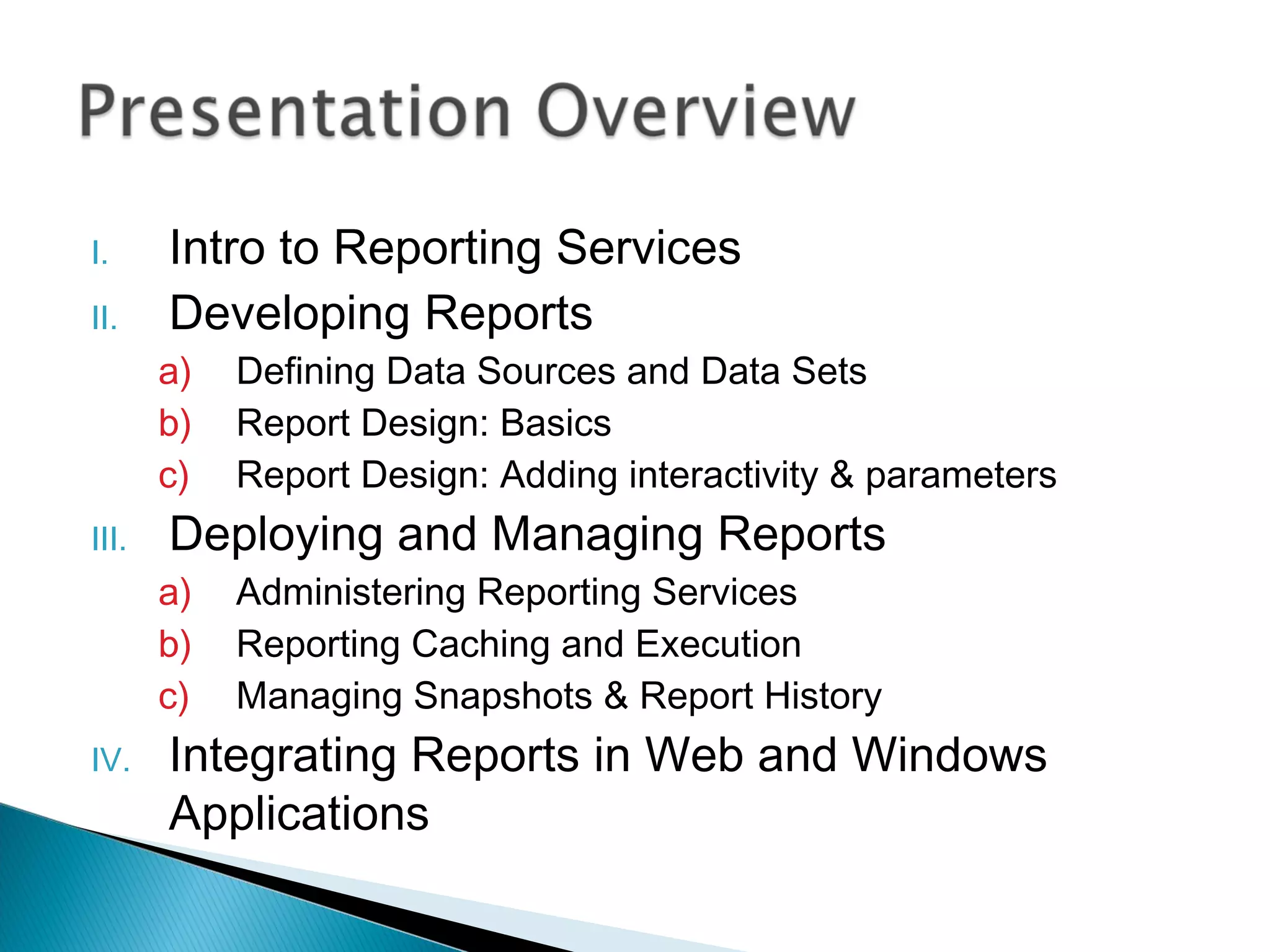 I. Intro to Reporting Services
II. Developing Reports
a) Defining Data Sources and Data Sets
b) Report Design: Basics
c) Report Design: Adding interactivity & parameters
III. Deploying and Managing Reports
a) Administering Reporting Services
b) Reporting Caching and Execution
c) Managing Snapshots & Report History
IV. Integrating Reports in Web and Windows
Applications
 