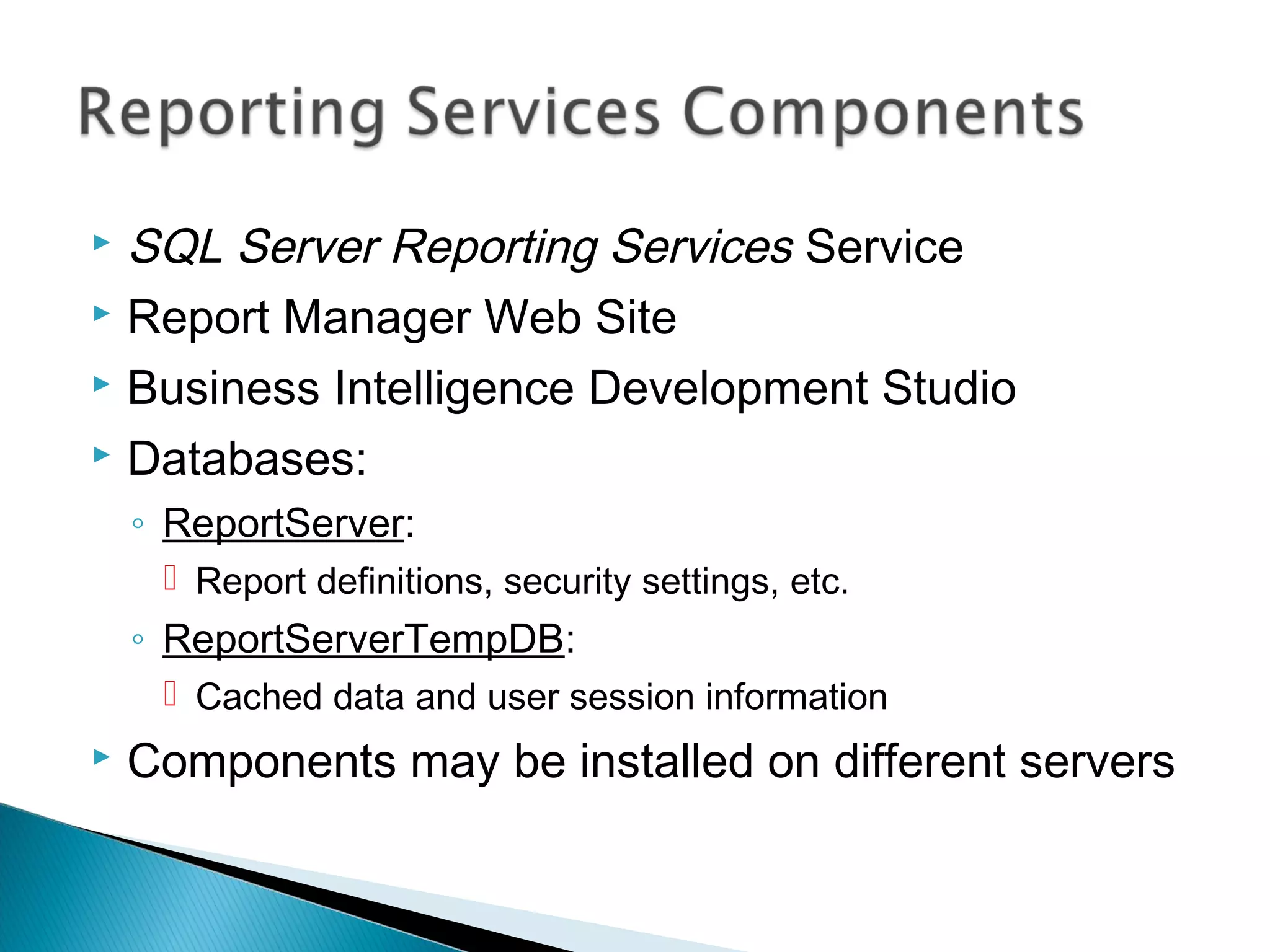  SQL Server Reporting Services Service
 Report Manager Web Site
 Business Intelligence Development Studio
 Databases:
◦ ReportServer:
 Report definitions, security settings, etc.
◦ ReportServerTempDB:
 Cached data and user session information
 Components may be installed on different servers
 