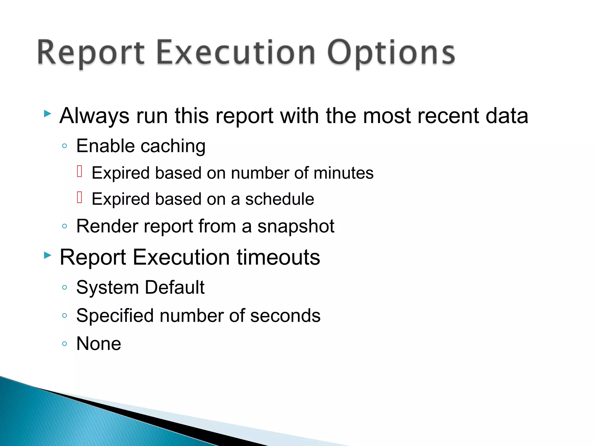  Always run this report with the most recent data
◦ Enable caching
 Expired based on number of minutes
 Expired based on a schedule
◦ Render report from a snapshot
 Report Execution timeouts
◦ System Default
◦ Specified number of seconds
◦ None
 