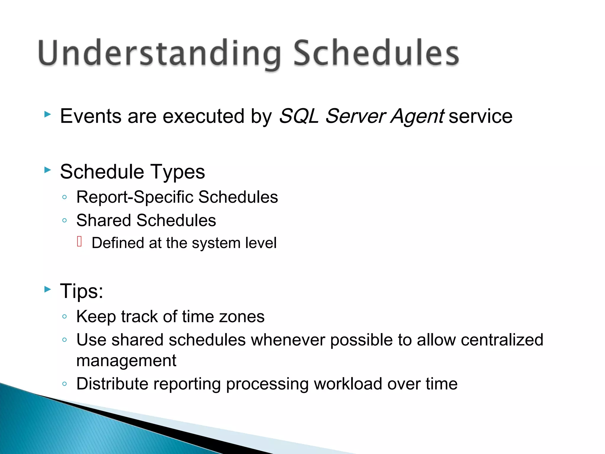  Events are executed by SQL Server Agent service
 Schedule Types
◦ Report-Specific Schedules
◦ Shared Schedules
 Defined at the system level
 Tips:
◦ Keep track of time zones
◦ Use shared schedules whenever possible to allow centralized
management
◦ Distribute reporting processing workload over time
 
