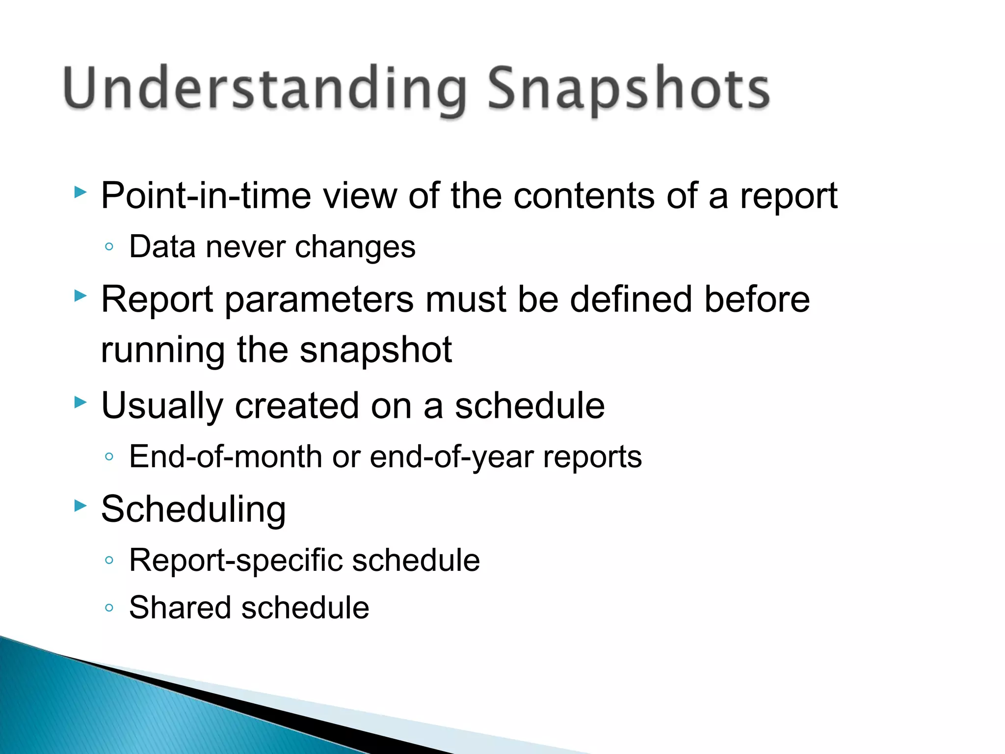  Point-in-time view of the contents of a report
◦ Data never changes
 Report parameters must be defined before
running the snapshot
 Usually created on a schedule
◦ End-of-month or end-of-year reports
 Scheduling
◦ Report-specific schedule
◦ Shared schedule
 