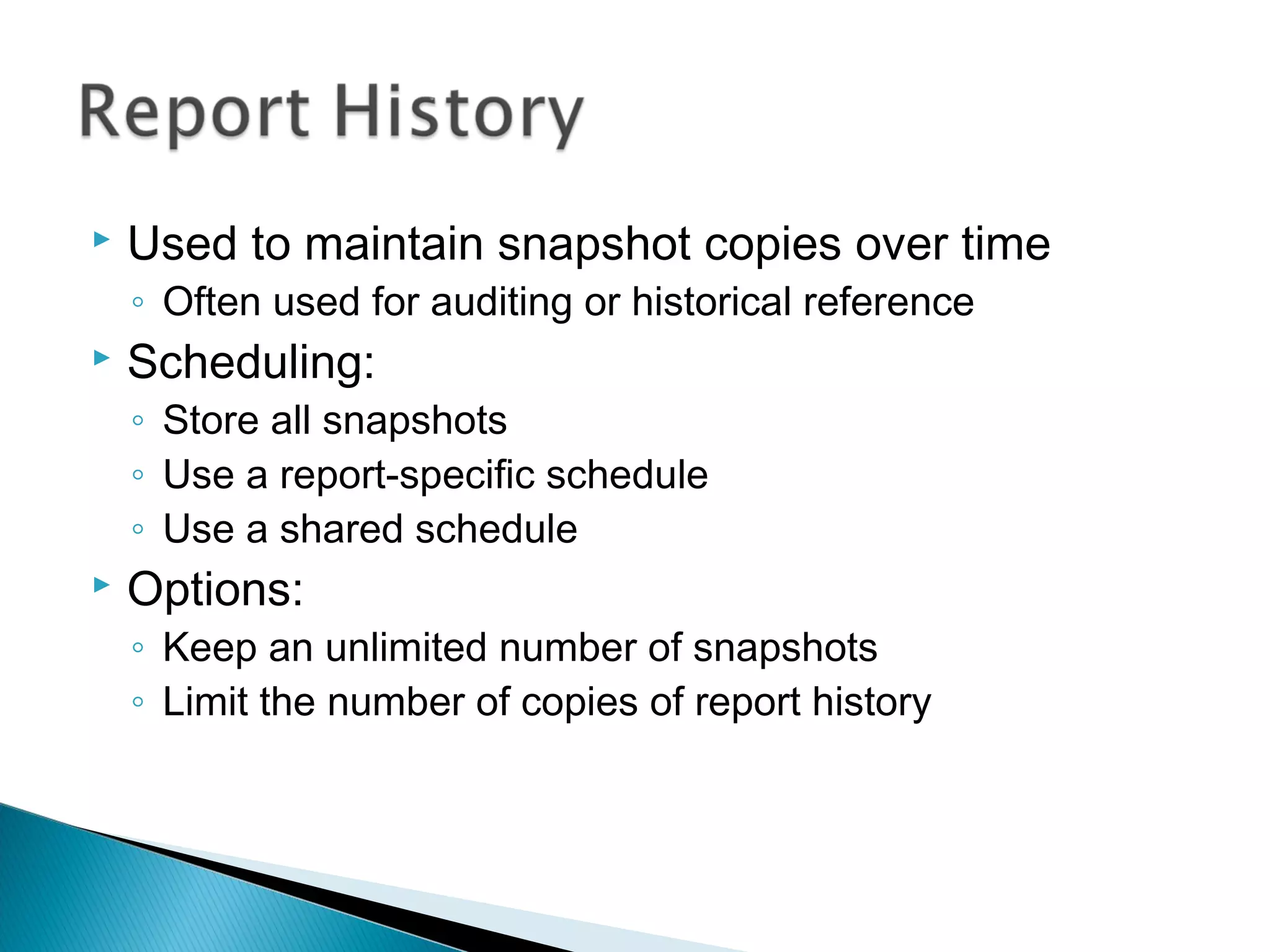  Used to maintain snapshot copies over time
◦ Often used for auditing or historical reference
 Scheduling:
◦ Store all snapshots
◦ Use a report-specific schedule
◦ Use a shared schedule
 Options:
◦ Keep an unlimited number of snapshots
◦ Limit the number of copies of report history
 
