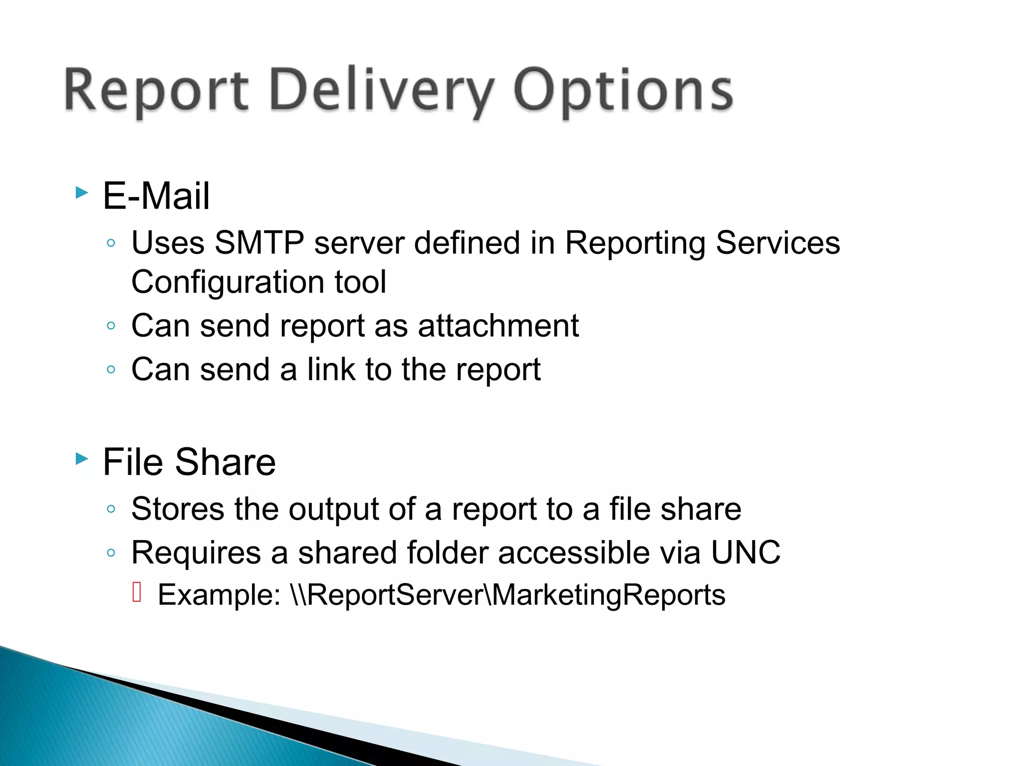  E-Mail
◦ Uses SMTP server defined in Reporting Services
Configuration tool
◦ Can send report as attachment
◦ Can send a link to the report
 File Share
◦ Stores the output of a report to a file share
◦ Requires a shared folder accessible via UNC
 Example: ReportServerMarketingReports
 