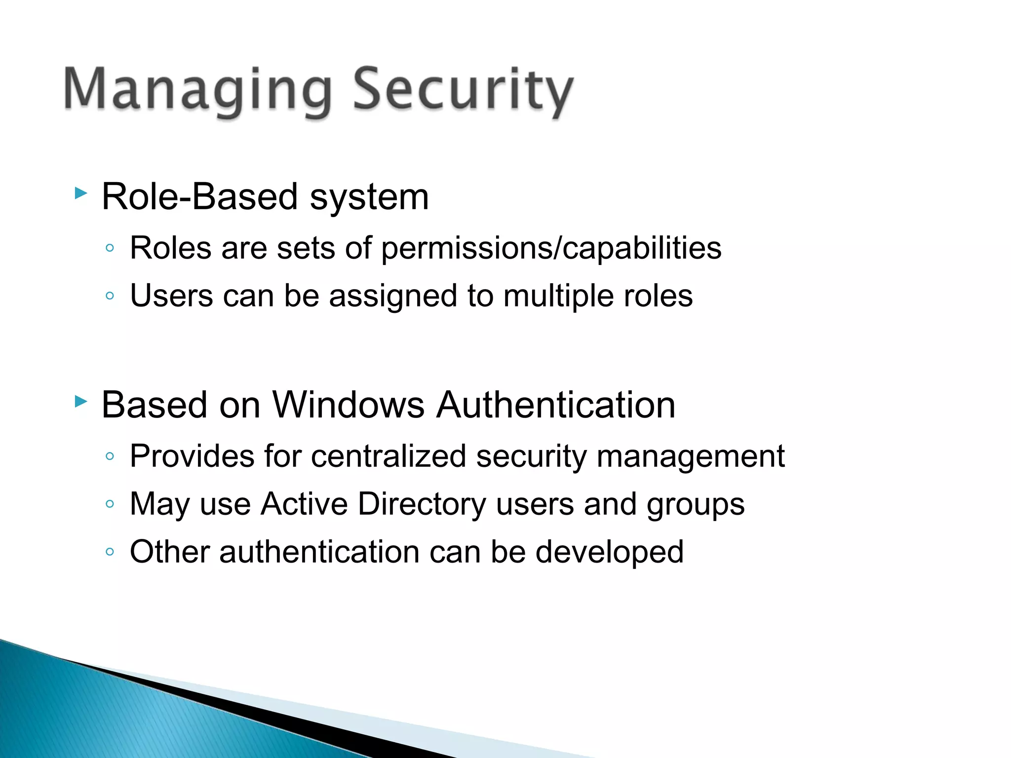  Role-Based system
◦ Roles are sets of permissions/capabilities
◦ Users can be assigned to multiple roles
 Based on Windows Authentication
◦ Provides for centralized security management
◦ May use Active Directory users and groups
◦ Other authentication can be developed
 