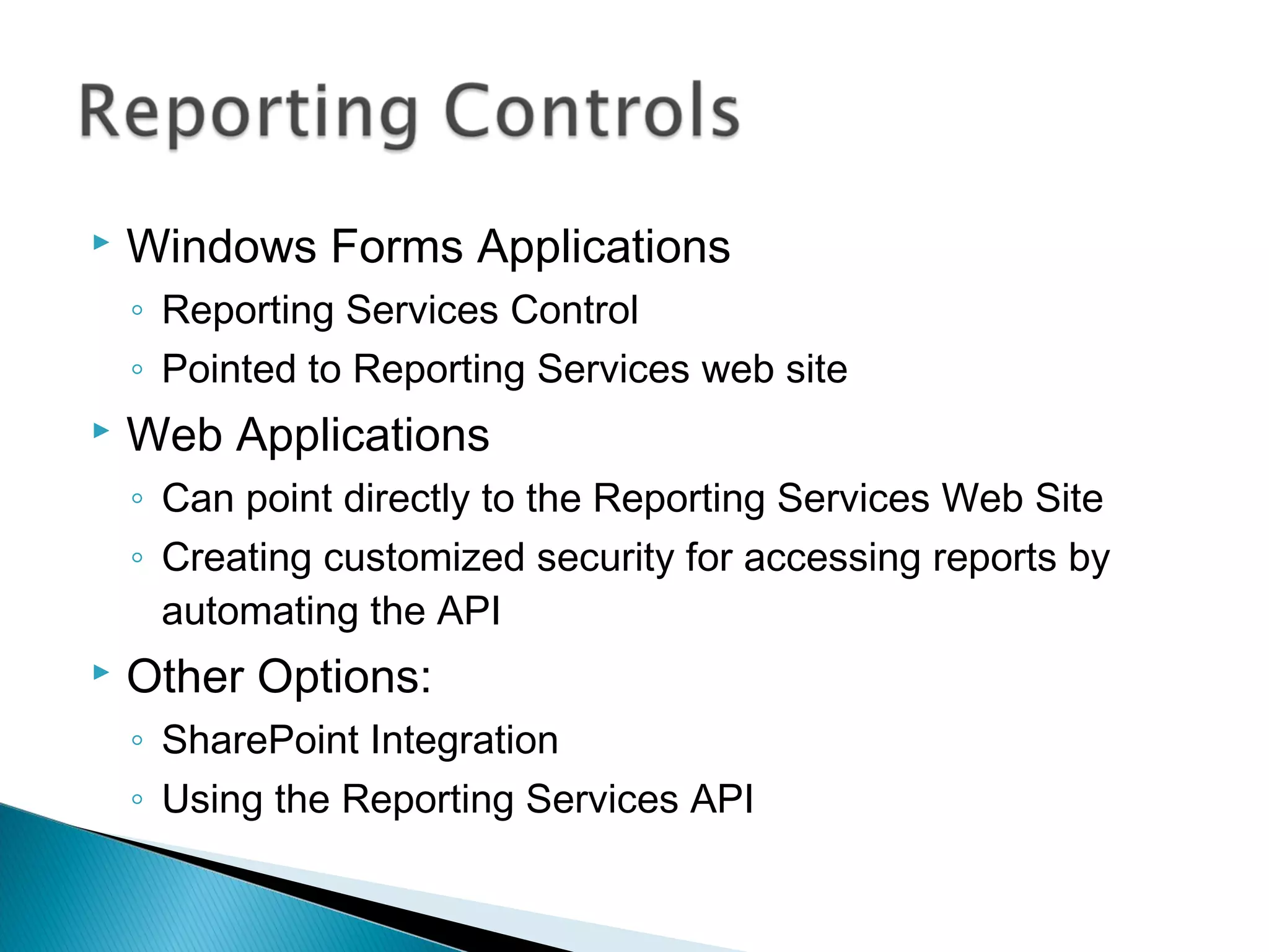 Windows Forms Applications
◦ Reporting Services Control
◦ Pointed to Reporting Services web site
 Web Applications
◦ Can point directly to the Reporting Services Web Site
◦ Creating customized security for accessing reports by
automating the API
 Other Options:
◦ SharePoint Integration
◦ Using the Reporting Services API
 