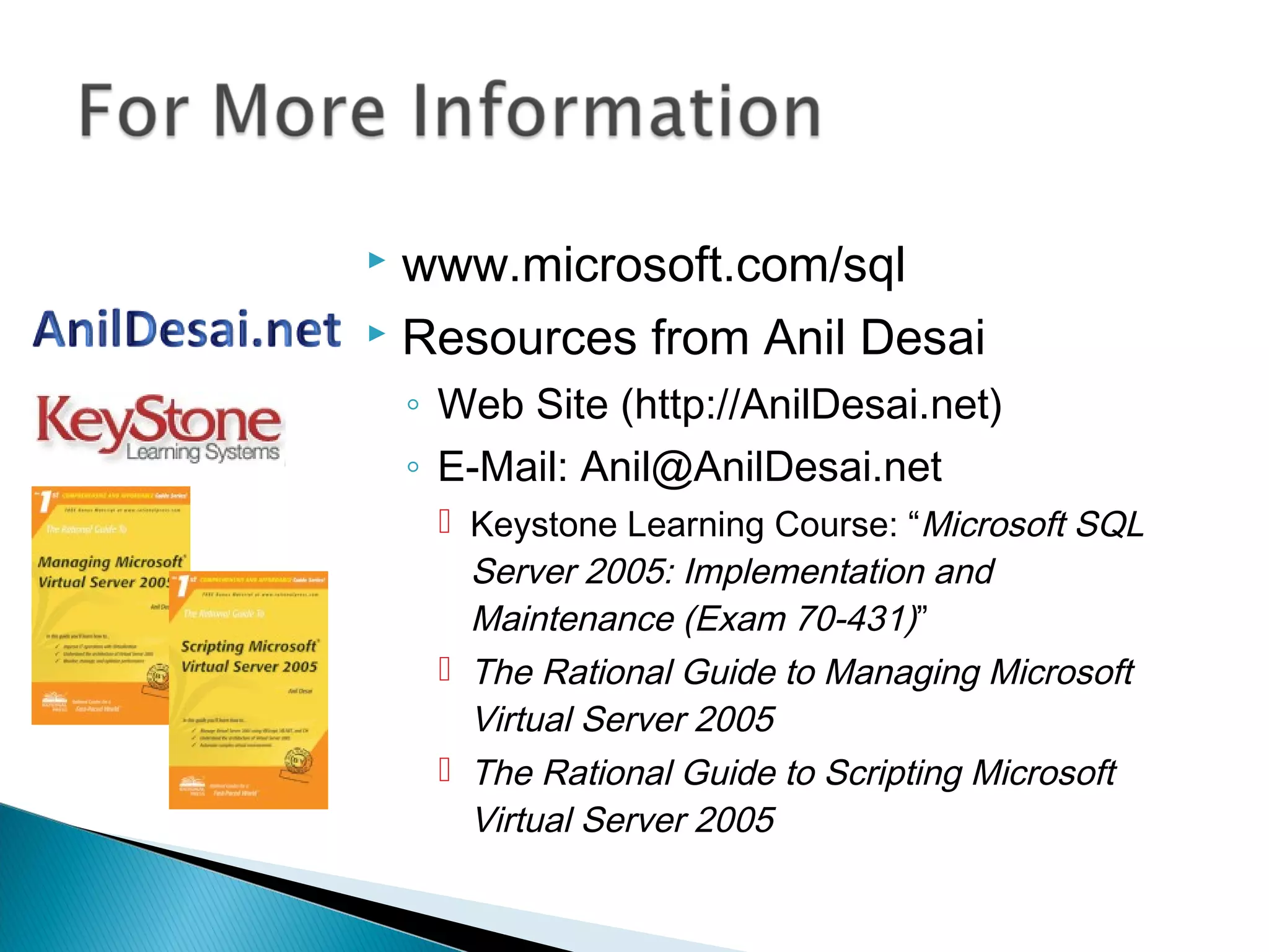  www.microsoft.com/sql
 Resources from Anil Desai
◦ Web Site (http://AnilDesai.net)
◦ E-Mail: Anil@AnilDesai.net
 Keystone Learning Course: “Microsoft SQL
Server 2005: Implementation and
Maintenance (Exam 70-431)”
 The Rational Guide to Managing Microsoft
Virtual Server 2005
 The Rational Guide to Scripting Microsoft
Virtual Server 2005
 