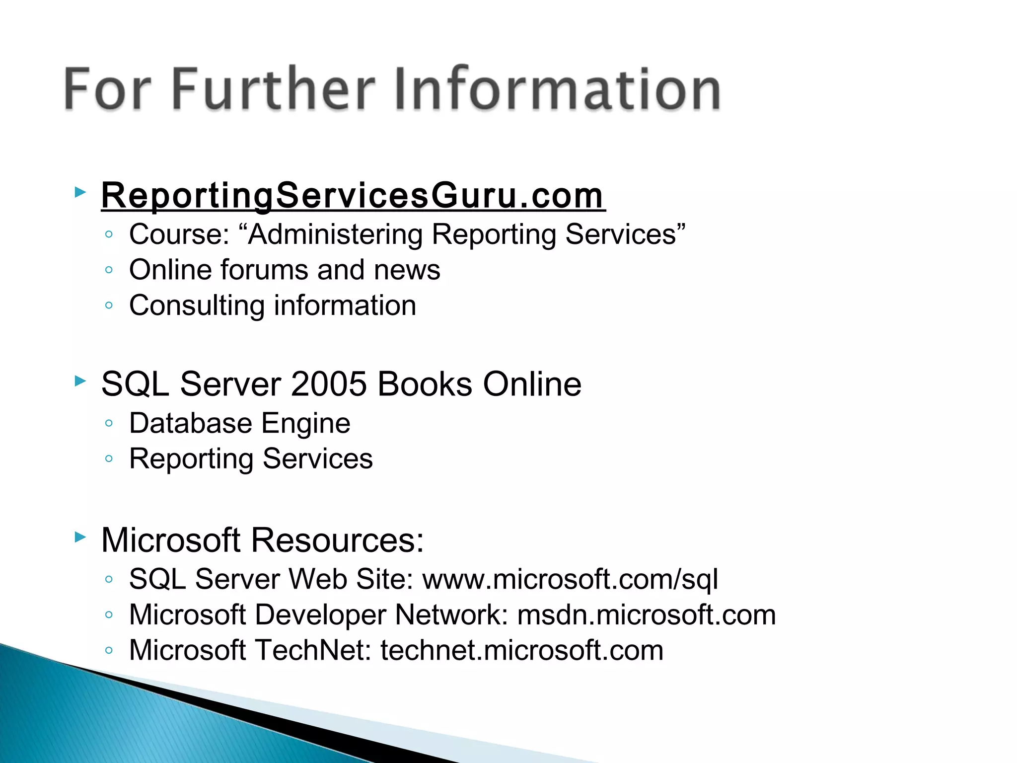  ReportingServicesGuru.com
◦ Course: “Administering Reporting Services”
◦ Online forums and news
◦ Consulting information
 SQL Server 2005 Books Online
◦ Database Engine
◦ Reporting Services
 Microsoft Resources:
◦ SQL Server Web Site: www.microsoft.com/sql
◦ Microsoft Developer Network: msdn.microsoft.com
◦ Microsoft TechNet: technet.microsoft.com
 