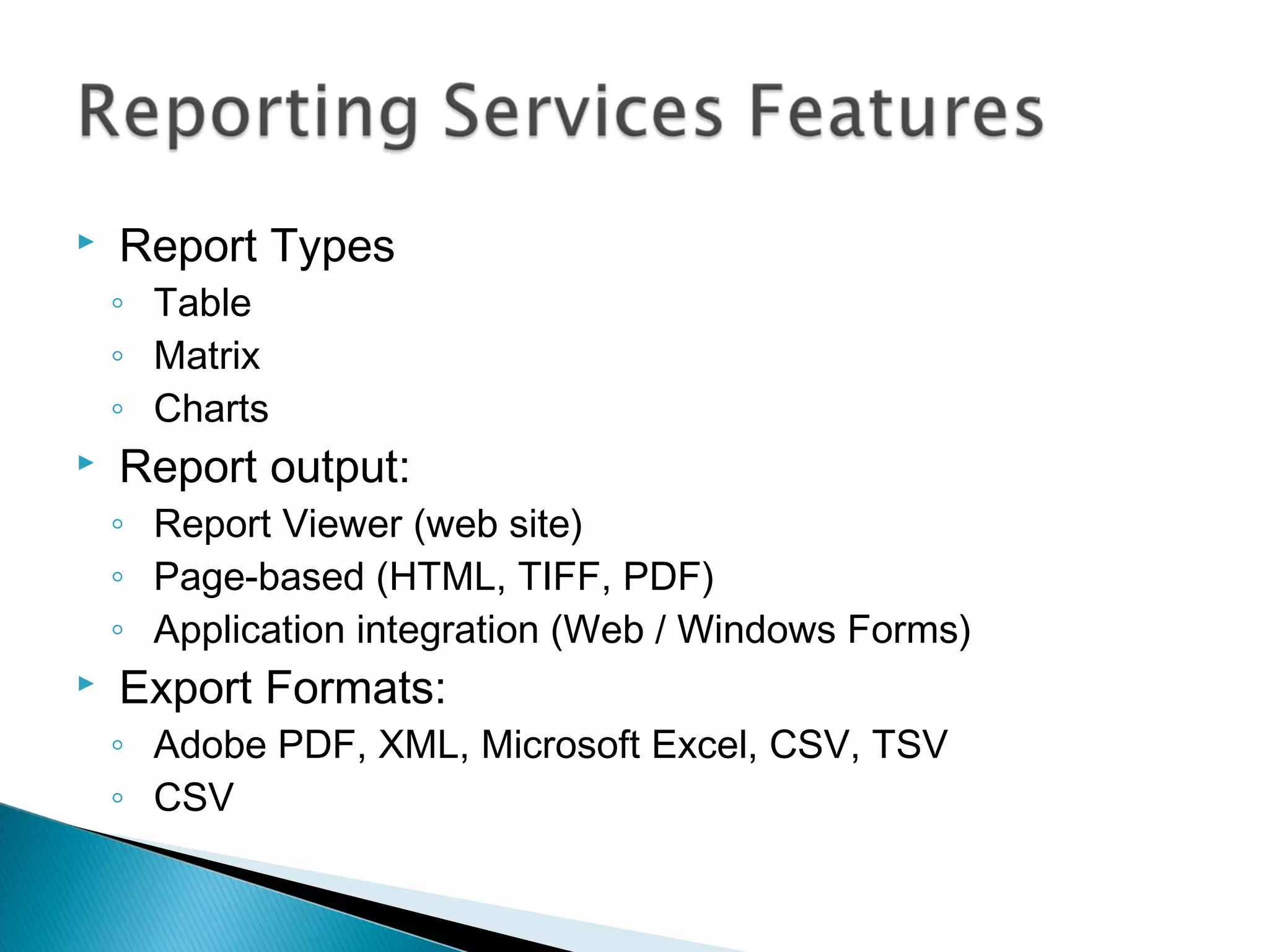 Report Types
◦ Table
◦ Matrix
◦ Charts
 Report output:
◦ Report Viewer (web site)
◦ Page-based (HTML, TIFF, PDF)
◦ Application integration (Web / Windows Forms)
 Export Formats:
◦ Adobe PDF, XML, Microsoft Excel, CSV, TSV
◦ CSV
 
