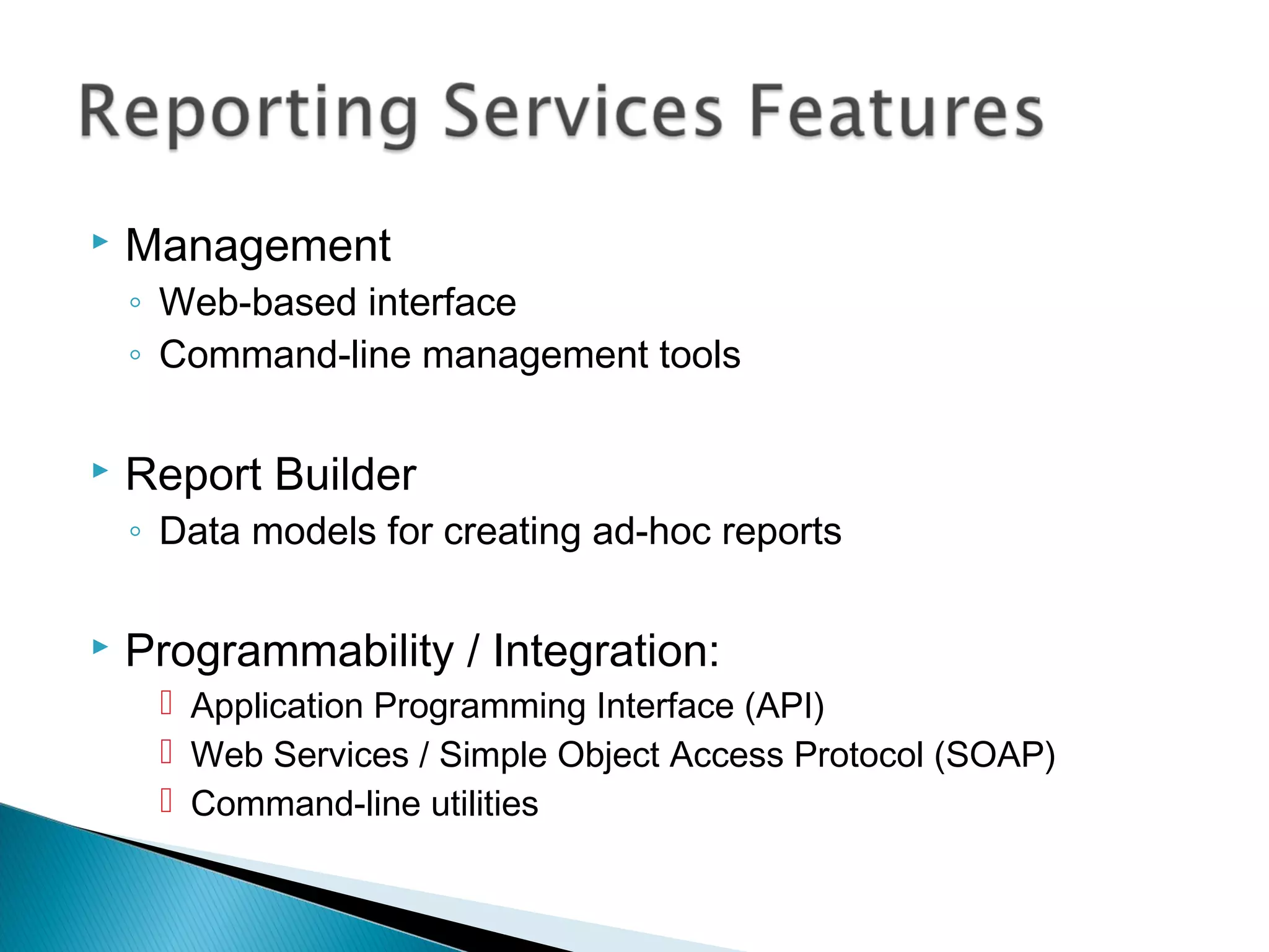  Management
◦ Web-based interface
◦ Command-line management tools
 Report Builder
◦ Data models for creating ad-hoc reports
 Programmability / Integration:
 Application Programming Interface (API)
 Web Services / Simple Object Access Protocol (SOAP)
 Command-line utilities
 