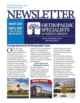 More Movement, Less Pain 
Better Quality of Life NEWSLETTER 
OSNC offers state 
of the art, highest 
quality comprehensive 
Orthopaedic Care by our 
world renowned surgeons and 
a caring and friendly staff. 
OSNC provides many services: 
Orthopaedics, Podiatry, Physiatry, 
Infusion, Therapy, Imaging, 
and Clinics at our five primary 
locations, Wakefield, Henderson, 
Knightdale, Louisburg, and our 
newest location, Holly Springs. 
In addition, OSNC has two 
Urgent Care locations which 
provides essential emergency 
medical care for musculoskeletal 
injuries. A unique benefit in 
Urgent Care is having someone 
available, allowing timely, efficient 
and appropriate on-the-spot care. 
Walk-ins are welcome at both 
urgent care locations in Wakefield 
and Knightdale. 
Sports Injuries and 
Orthopaedic Treatment 
The Sports Medicine 
Program at OSNC espouses a 
multidisciplinary philosophy 
incorporating education & 
prevention, evaluation & 
diagnosis, and operative & non-operative 
treatment. Return 
to sport/activity for athletes 
and active individuals alike is 
paramount. 
The injuries and conditions are 
treated usually, but not always, 
the result of injury sustained in 
competitive sport. Sometimes they 
are simply the result of normal 
process of aging or inactivity. 
The focus of the Sports Medicine 
physician is on those injuries 
affecting the knee, shoulder, 
ankle, and elbow, but can (and 
does) involve any other area of the 
musculoskeletal system. 
Comprehensive Orthopaedic Care 
 