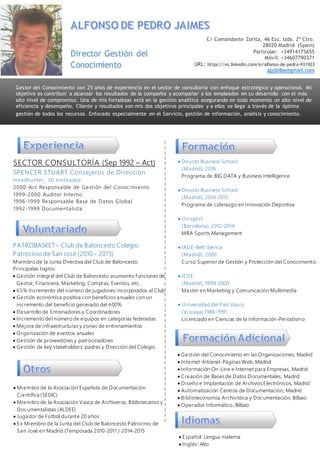 SECTOR CONSULTORÍA (Sep 1992 – Act)
SPENCER STUART Consejeros de Dirección
Headhunter, 30 emleados
2000-Act Responsable de Gestión del Conocimiento
1999-2000 Auditor Interno
1996-1999 Responsable Base de Datos Global
1992-1999 Documentalista
 Deusto Business School:
(Madrid), 2016
Programa de BIG DATA y Business Intelligence
 Deusto Business School:
(Madrid), 2014-2015
Programa de Liderazgo en Innovación Deportiva
 Unisport:
(Barcelona), 2012-2014
MBA Sports Management
 IADE-Belt Ibérica:
(Madrid), 2000
Curso Superior de Gestión y Protección del Conocimiento
 IEDE:
(Madrid), 1999-2000
Master en Marketing y Comunicación Multimedia
 Universidad del País Vasco
(Vizcaya) 1986-1991
Licenciado en Ciencias de la Información-Periodismo
 Gestión del Conocimiento en las Organizaciones, Madrid
 Internet-Intranet-Páginas Web, Madrid
 Información On-Line e Internet para Empresas, Madrid
 Creación de Bases de Datos Documentales, Madrid
 Diseño e Implantación de Archivos Electrónicos, Madrid
 Automatización Centros de Documentación, Madrid
 Biblioteconomía, Archivística y Documentación, Bilbao
 Operador Informático, Bilbao
Gestor del Conocimiento con 25 años de experiencia en el sector de consultoría con enfoque estratégico y operacional. Mi
objetivo es contribuir a alcanzar los resultados de la compañía y acompañar a los empleados en su desarrollo con el más
alto nivel de compromiso. Una de mis fortalezas está en la gestión analítica asegurando en todo momento un alto nivel de
eficiencia y desempeño. Cliente y resultados son mis dos objetivos principales y a ellos se llega a través de la óptima
gestión de todos los recursos. Enfocado especialmente en el Servicio, gestión de información, análisis y conocimiento.
Director Gestión del
Conocimiento
C/ Comandante Zorita, 46 Esc. Izda. 2º Ctro.
28020 Madrid (Spain)
Particular: +34914175655
Móvil: +34607790371
URL: https://es.linkedin.com/in/alfonso-de-pedro-931923
apjbilbo@gmail.com
 Español: Lengua materna
 Inglés: Alto
 Miembro de la Asociación Española de Documentación
Científica (SEDIC)
 Miembro de la Asociación Vasca de Archiveros, Bibliotecarios y
Documentalistas (ALDEE)
 Jugador de Fútbol durante 20 años
 Ex Miembro de la Junta del Club de Baloncesto Patrocinio de
San José en Madrid (Temporada 2010-2011 / 2014-2015
PATROBASKET – Club de Baloncesto Colegio
Patrocinio de San José (2010 – 2015)
Miembro de la Junta Directiva del Club de Baloncesto
Principales logros:
 Gestión integral del Club de Baloncesto asumiento funciones de
Gestor, Financiera, Marketing, Compras, Eventos, etc.
 65% Incremento del número de jugadores incorporados al Club
 Gestión económica positiva con beneficios anuales con un
incremento del beneficio generado del 600%
 Desarrollo de Entrenadores y Coordinadores
 Incremento del número de equipos en categorías federadas
 Mejora de infraestructuras y zonas de entrenamientos
 Organización de eventos anuales
 Gestión de proveedores y patrocinadores
 Gestión de key stakeholders: padres y Dirección del Colegio
 